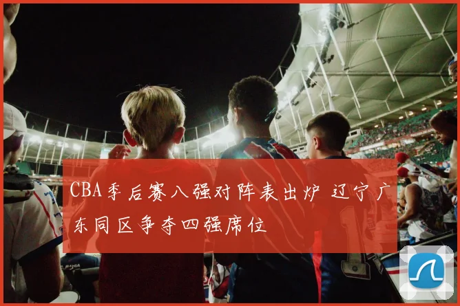 CBA季后赛八强对阵表出炉 辽宁广东同区争夺四强席位