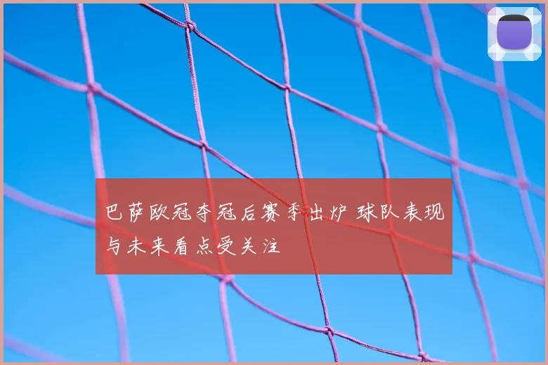 巴萨欧冠夺冠后赛季出炉 球队表现与未来看点受关注