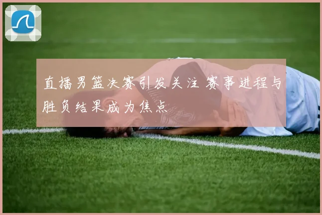 直播男篮决赛引发关注 赛事进程与胜负结果成为焦点