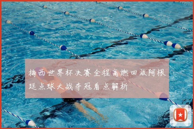 梅西世界杯决赛全程高燃回放阿根廷点球大战夺冠看点解析