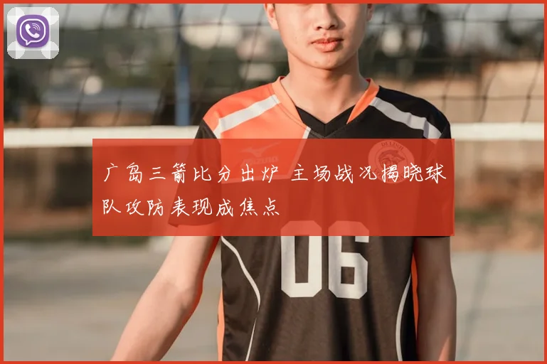 广岛三箭比分出炉 主场战况揭晓球队攻防表现成焦点