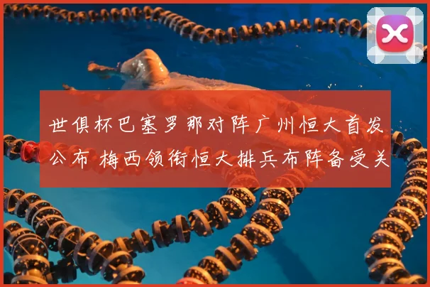 世俱杯巴塞罗那对阵广州恒大首发公布 梅西领衔恒大排兵布阵备受关注