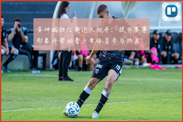 黄坤城担任奥运火炬手：提升赛事形象并带动青少年体育参与热度