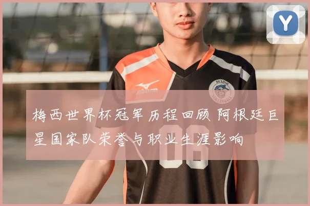 梅西世界杯冠军历程回顾 阿根廷巨星国家队荣誉与职业生涯影响