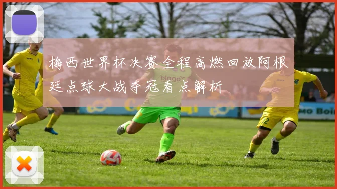 梅西世界杯决赛全程高燃回放阿根廷点球大战夺冠看点解析