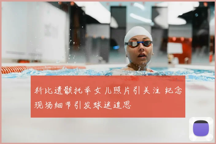 科比遗骸托举女儿照片引关注 纪念现场细节引发球迷追思