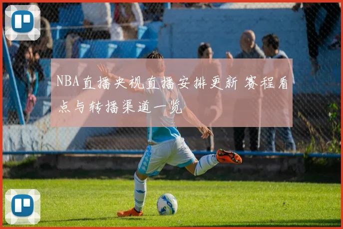 NBA直播央视直播安排更新 赛程看点与转播渠道一览