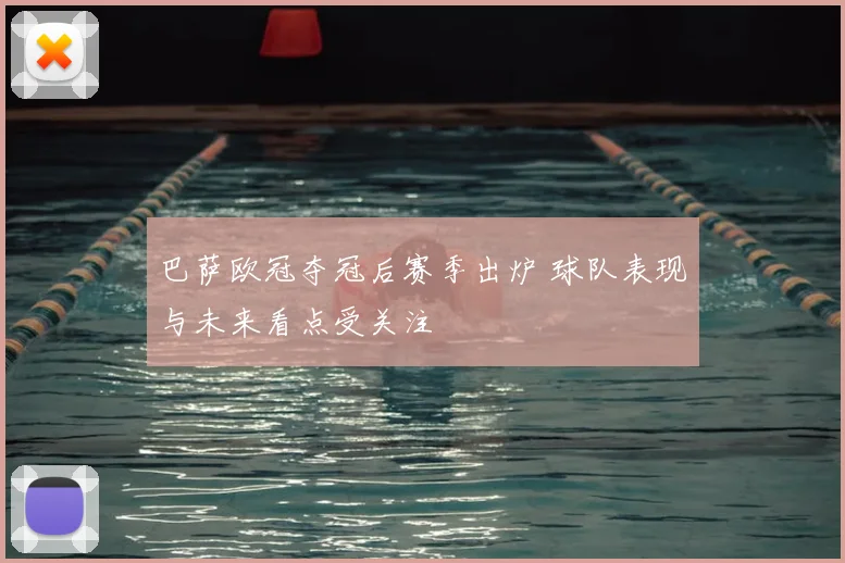 巴萨欧冠夺冠后赛季出炉 球队表现与未来看点受关注