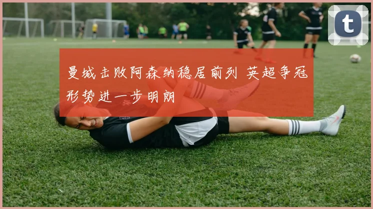 曼城击败阿森纳稳居前列 英超争冠形势进一步明朗
