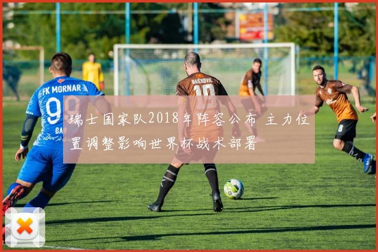 瑞士国家队2018年阵容公布 主力位置调整影响世界杯战术部署