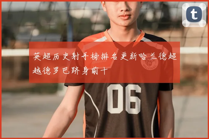 英超历史射手榜排名更新哈兰德超越德罗巴跻身前十