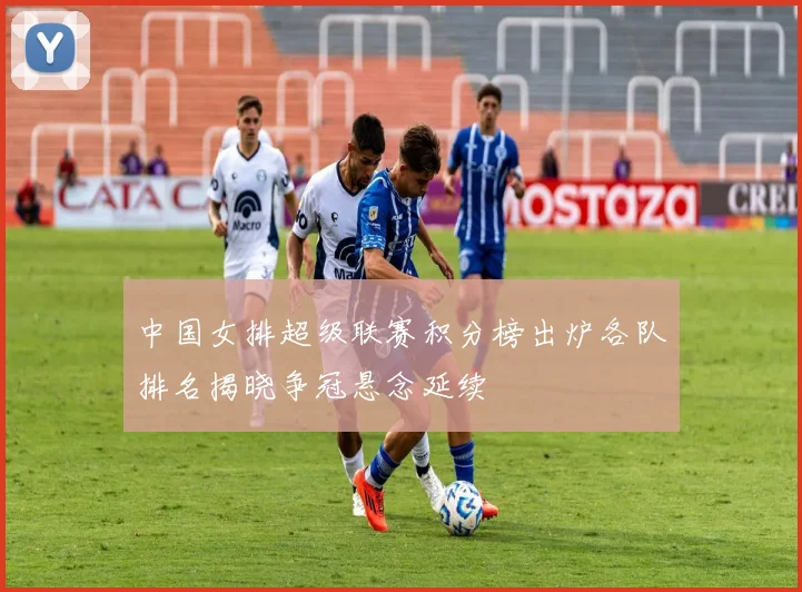 中国女排超级联赛积分榜出炉各队排名揭晓争冠悬念延续