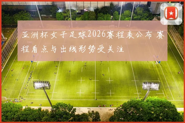亚洲杯女子足球2026赛程表公布 赛程看点与出线形势受关注