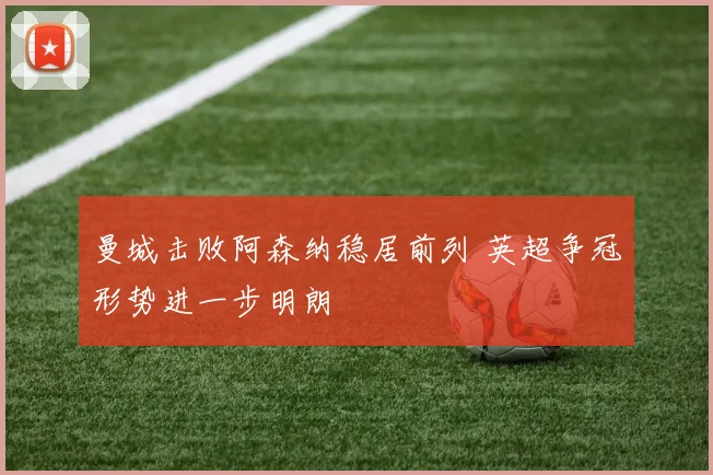 曼城击败阿森纳稳居前列 英超争冠形势进一步明朗