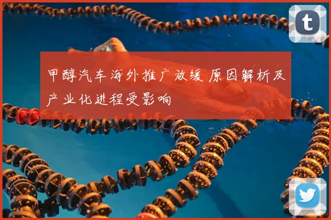 甲醇汽车海外推广放缓 原因解析及产业化进程受影响