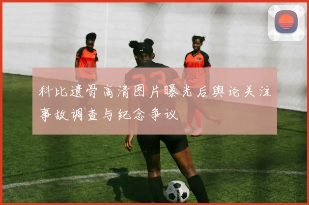 科比遗骨高清图片曝光后舆论关注事故调查与纪念争议