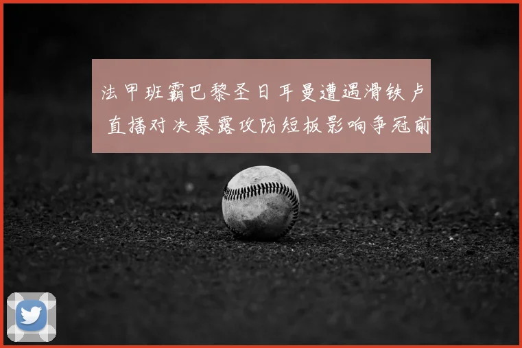 法甲班霸巴黎圣日耳曼遭遇滑铁卢 直播对决暴露攻防短板影响争冠前景
