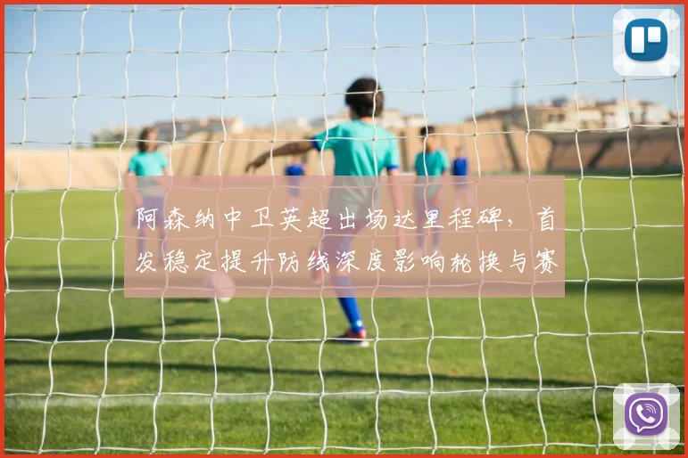 阿森纳中卫英超出场达里程碑，首发稳定提升防线深度影响轮换与赛季目标