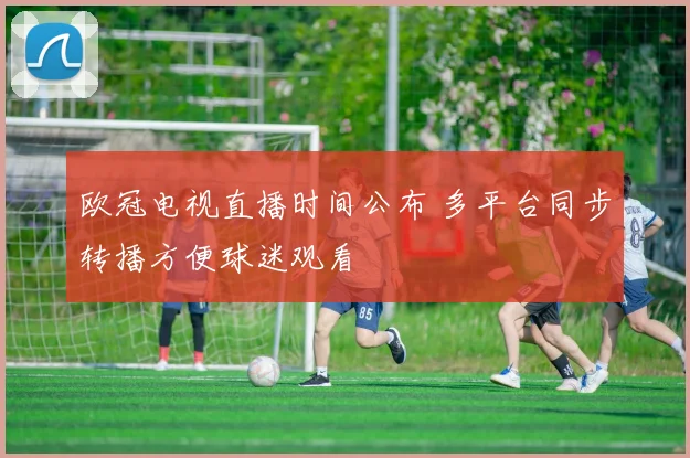 欧冠电视直播时间公布 多平台同步转播方便球迷观看