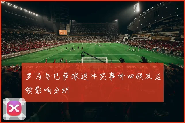 罗马与巴萨球迷冲突事件回顾及后续影响分析