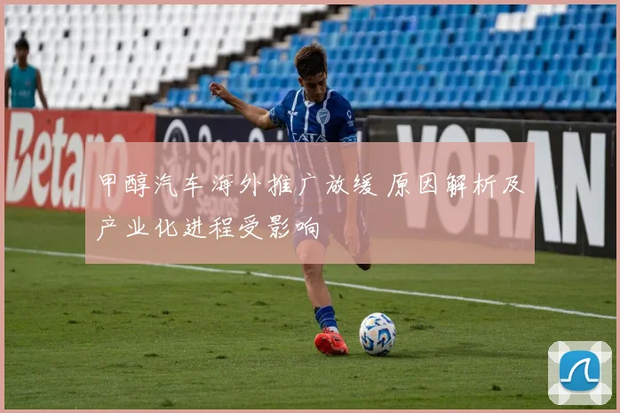 甲醇汽车海外推广放缓 原因解析及产业化进程受影响