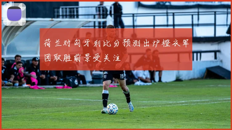 荷兰对匈牙利比分预测出炉橙衣军团取胜前景受关注