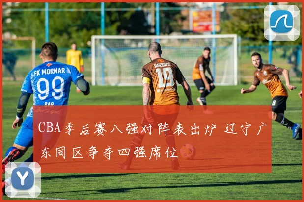 CBA季后赛八强对阵表出炉 辽宁广东同区争夺四强席位