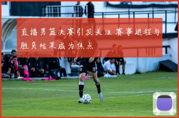 直播男篮决赛引发关注 赛事进程与胜负结果成为焦点