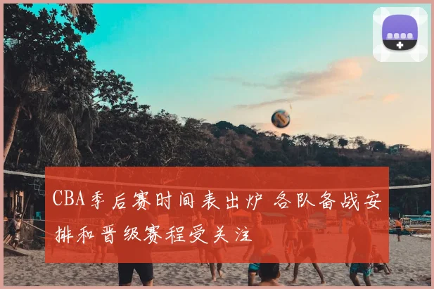 CBA季后赛时间表出炉 各队备战安排和晋级赛程受关注