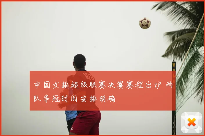 中国女排超级联赛决赛赛程出炉 两队争冠时间安排明确