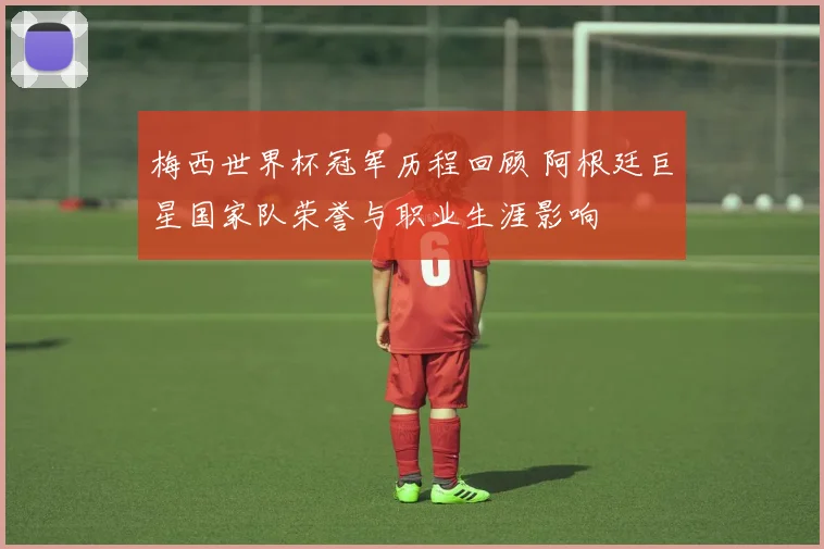 梅西世界杯冠军历程回顾 阿根廷巨星国家队荣誉与职业生涯影响