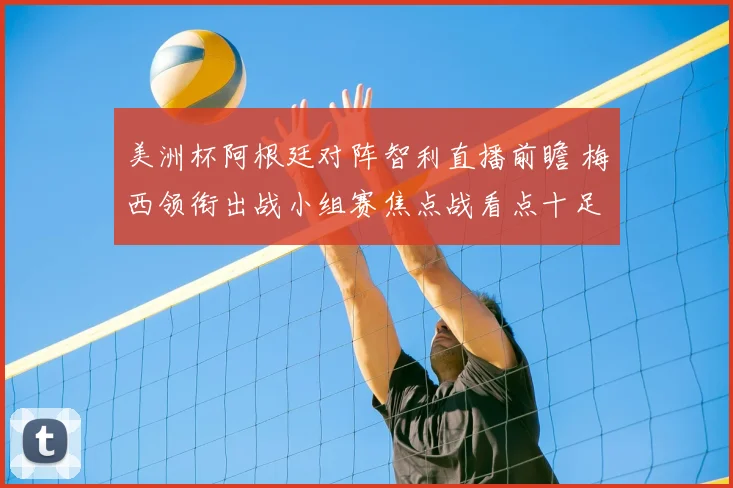 美洲杯阿根廷对阵智利直播前瞻 梅西领衔出战小组赛焦点战看点十足