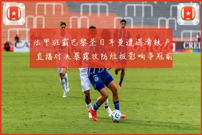 法甲班霸巴黎圣日耳曼遭遇滑铁卢 直播对决暴露攻防短板影响争冠前景