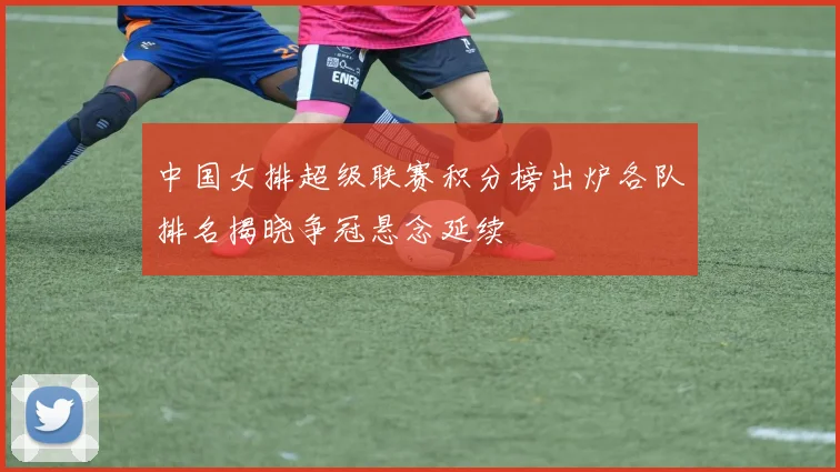 中国女排超级联赛积分榜出炉各队排名揭晓争冠悬念延续
