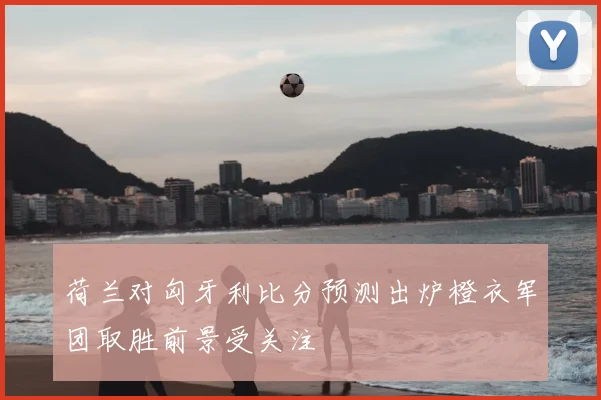 荷兰对匈牙利比分预测出炉橙衣军团取胜前景受关注