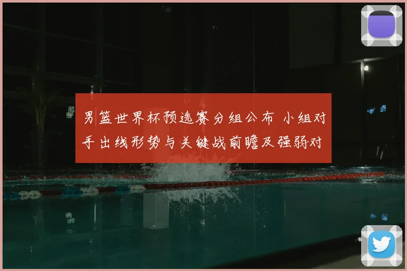 男篮世界杯预选赛分组公布 小组对手出线形势与关键战前瞻及强弱对比