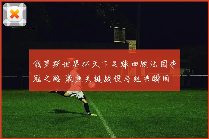 俄罗斯世界杯天下足球回顾法国夺冠之路 聚焦关键战役与经典瞬间
