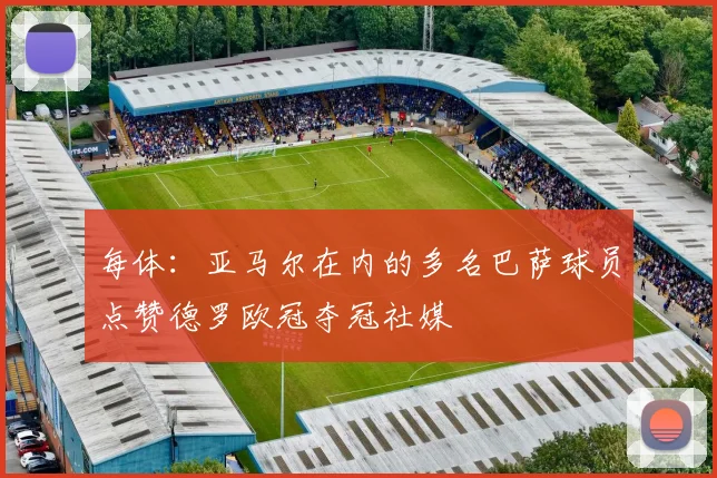 每体：亚马尔在内的多名巴萨球员点赞德罗欧冠夺冠社媒