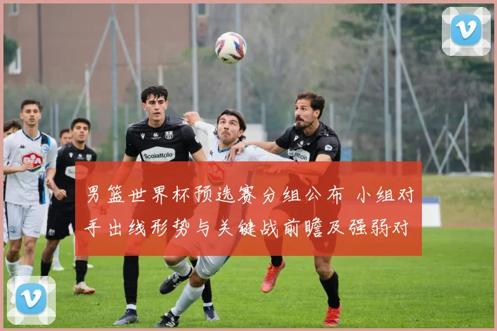 男篮世界杯预选赛分组公布 小组对手出线形势与关键战前瞻及强弱对比
