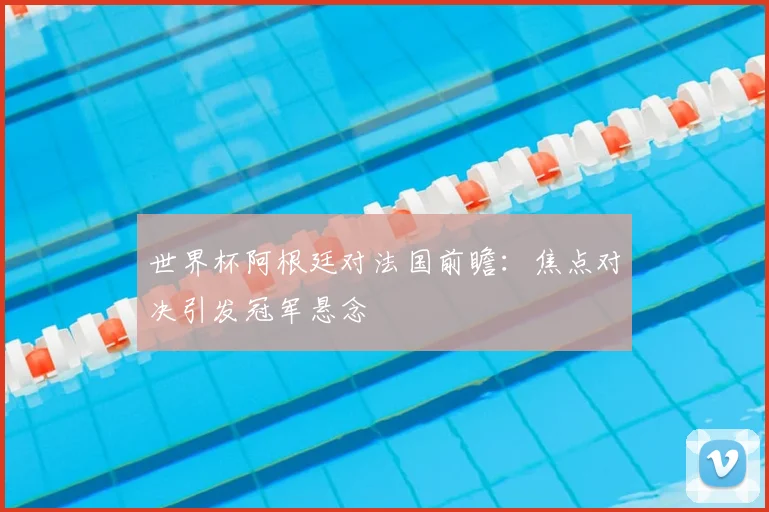 世界杯阿根廷对法国前瞻：焦点对决引发冠军悬念
