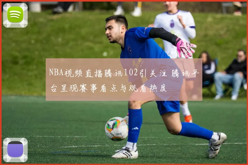 NBA视频直播腾讯102引关注 腾讯平台呈现赛事看点与观看热度