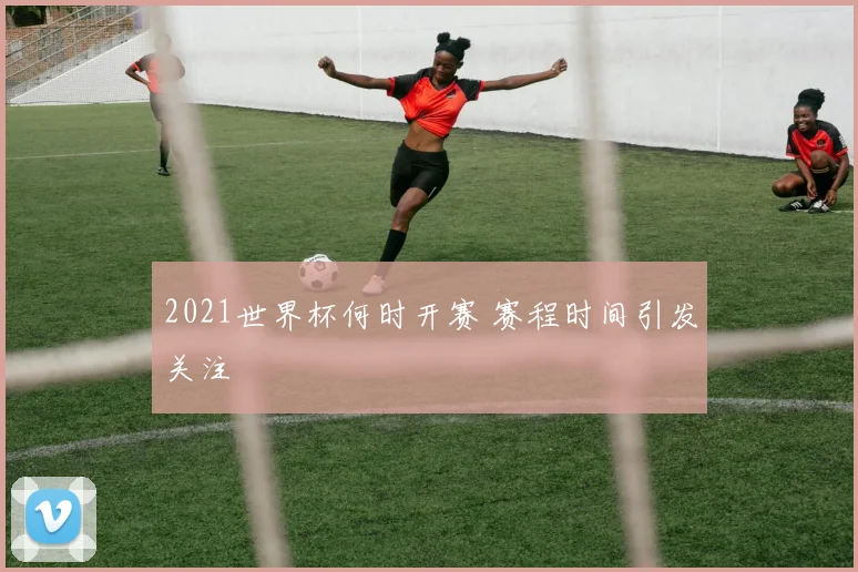2021世界杯何时开赛 赛程时间引发关注