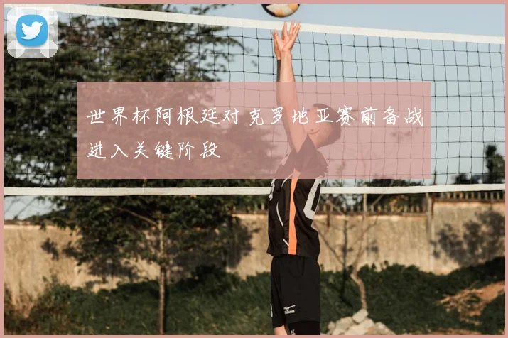世界杯阿根廷对克罗地亚赛前备战进入关键阶段