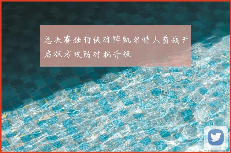 总决赛独行侠对阵凯尔特人首战开启双方攻防对抗升级