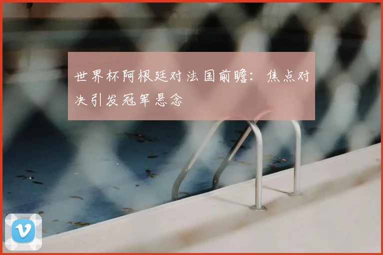 世界杯阿根廷对法国前瞻:焦点对决引发冠军悬念