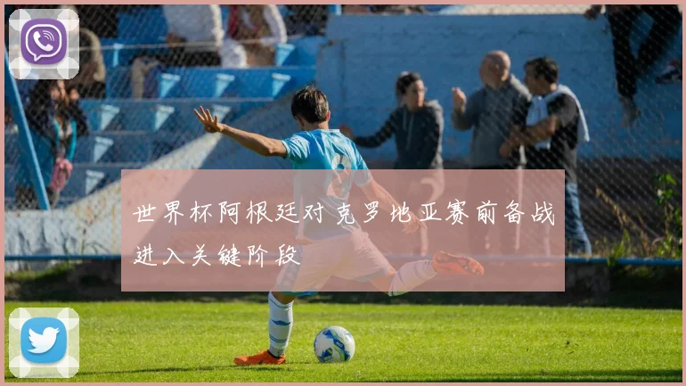 世界杯阿根廷对克罗地亚赛前备战进入关键阶段