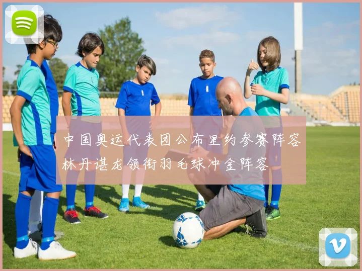 中国奥运代表团公布里约参赛阵容林丹谌龙领衔羽毛球冲金阵容