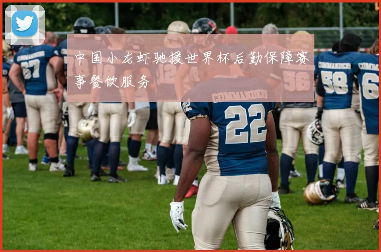 中国小龙虾驰援世界杯后勤保障赛事餐饮服务